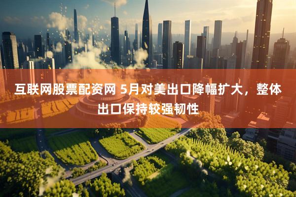 互联网股票配资网 5月对美出口降幅扩大，整体出口保持较强韧性