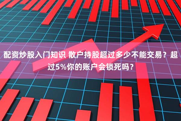 配资炒股入门知识 散户持股超过多少不能交易？超过5%你的账户会锁死吗？