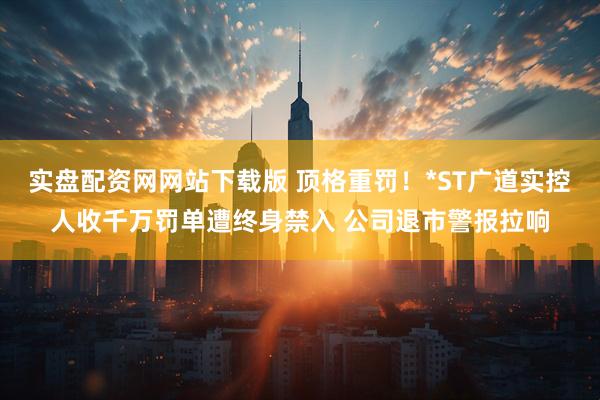 实盘配资网网站下载版 顶格重罚！*ST广道实控人收千万罚单遭终身禁入 公司退市警报拉响