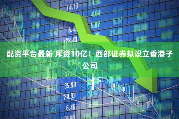 配资平台最新 斥资10亿！西部证券拟设立香港子公司