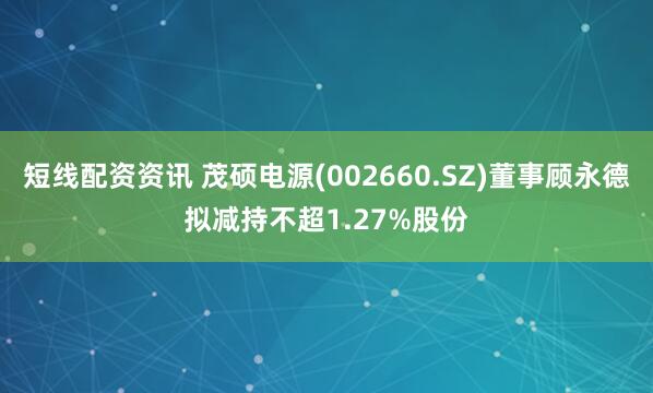 短线配资资讯 茂硕电源(002660.SZ)董事顾永德拟减持不超1.27%股份