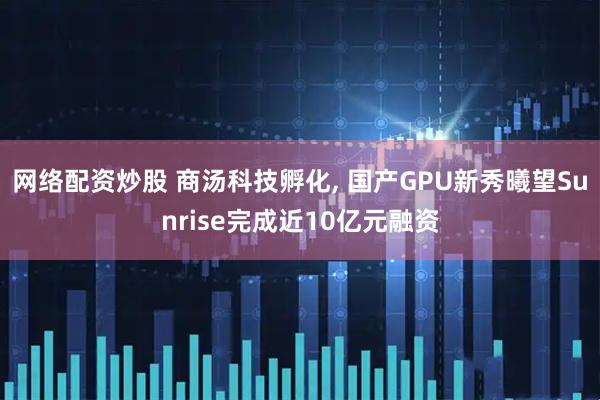 网络配资炒股 商汤科技孵化, 国产GPU新秀曦望Sunrise完成近10亿元融资