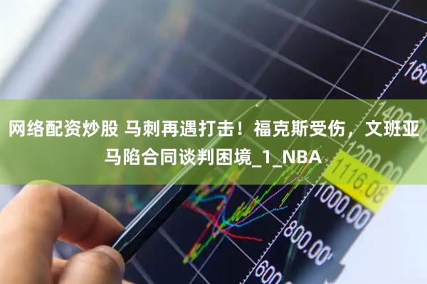 网络配资炒股 马刺再遇打击！福克斯受伤，文班亚马陷合同谈判困境_1_NBA