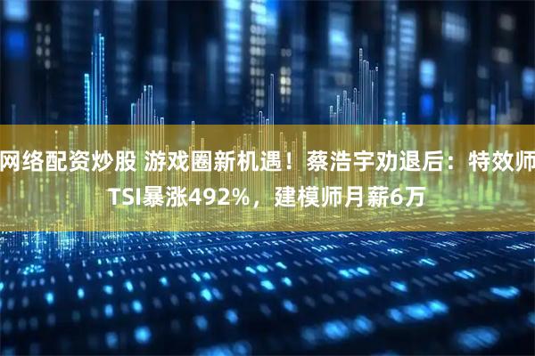 网络配资炒股 游戏圈新机遇！蔡浩宇劝退后：特效师TSI暴涨492%，建模师月薪6万
