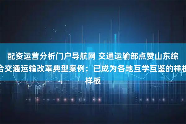 配资运营分析门户导航网 交通运输部点赞山东综合交通运输改革典型案例：已成为各地互学互鉴的样板