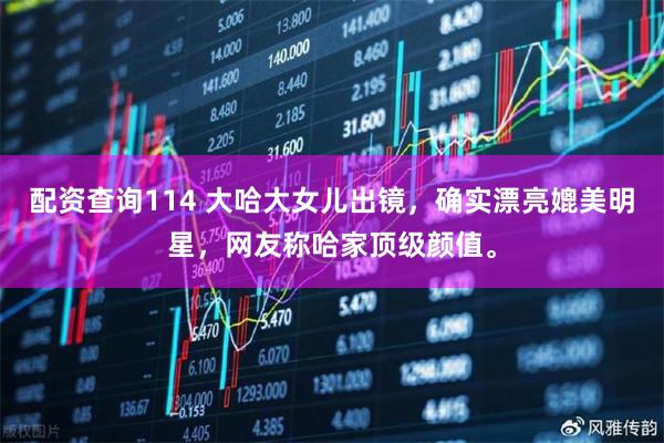 配资查询114 大哈大女儿出镜，确实漂亮媲美明星，网友称哈家顶级颜值。