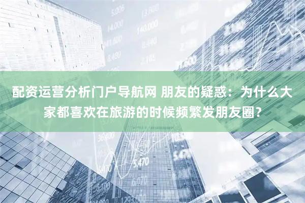 配资运营分析门户导航网 朋友的疑惑：为什么大家都喜欢在旅游的时候频繁发朋友圈？