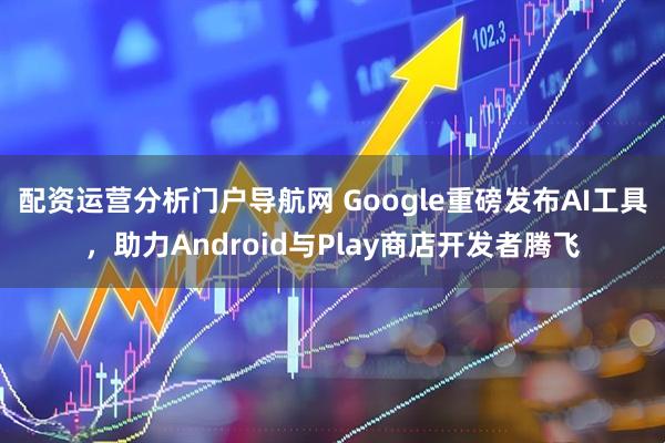 配资运营分析门户导航网 Google重磅发布AI工具，助力Android与Play商店开发者腾飞