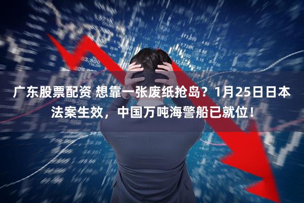 广东股票配资 想靠一张废纸抢岛？1月25日日本法案生效，中国万吨海警船已就位！